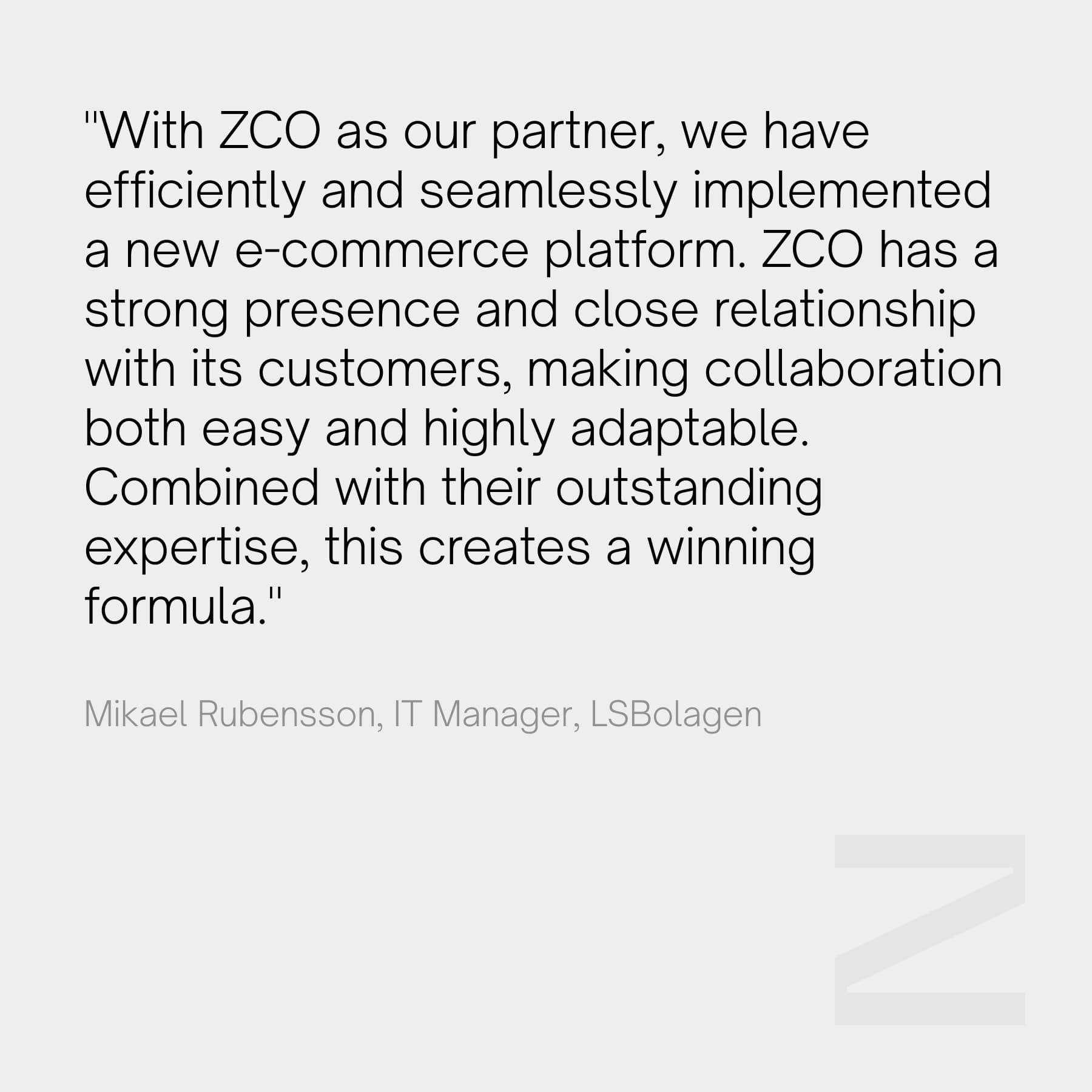 "With ZCO as our partner, we have efficiently and seamlessly implemented a new e-commerce platform. ZCO has a strong presence and close relationship with its customers, making collaboration both easy and highly adaptable. Combined with their outstanding expertise, this creates a winning formula." - Mikael Rubensson, IT Manager, LSBolagen