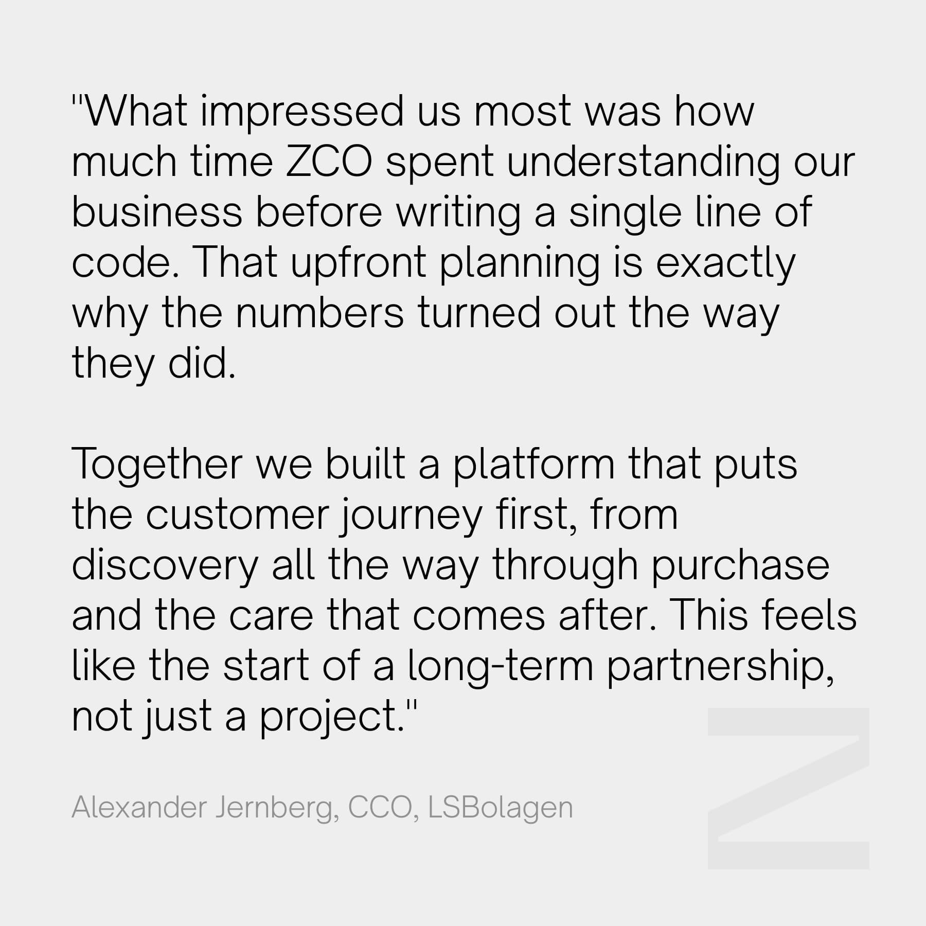 "What impressed us most was how much time ZCO spent understanding our business before writing a single line of code. That upfront planning is exactly why the numbers turned out the way they did. Together we built a platform that puts the customer journey first, from discovery all the way through purchase and the care that comes after. This feels like the start of a long-term partnership, not just a project." - Alexander Jernberg, CCO, LSBolagen