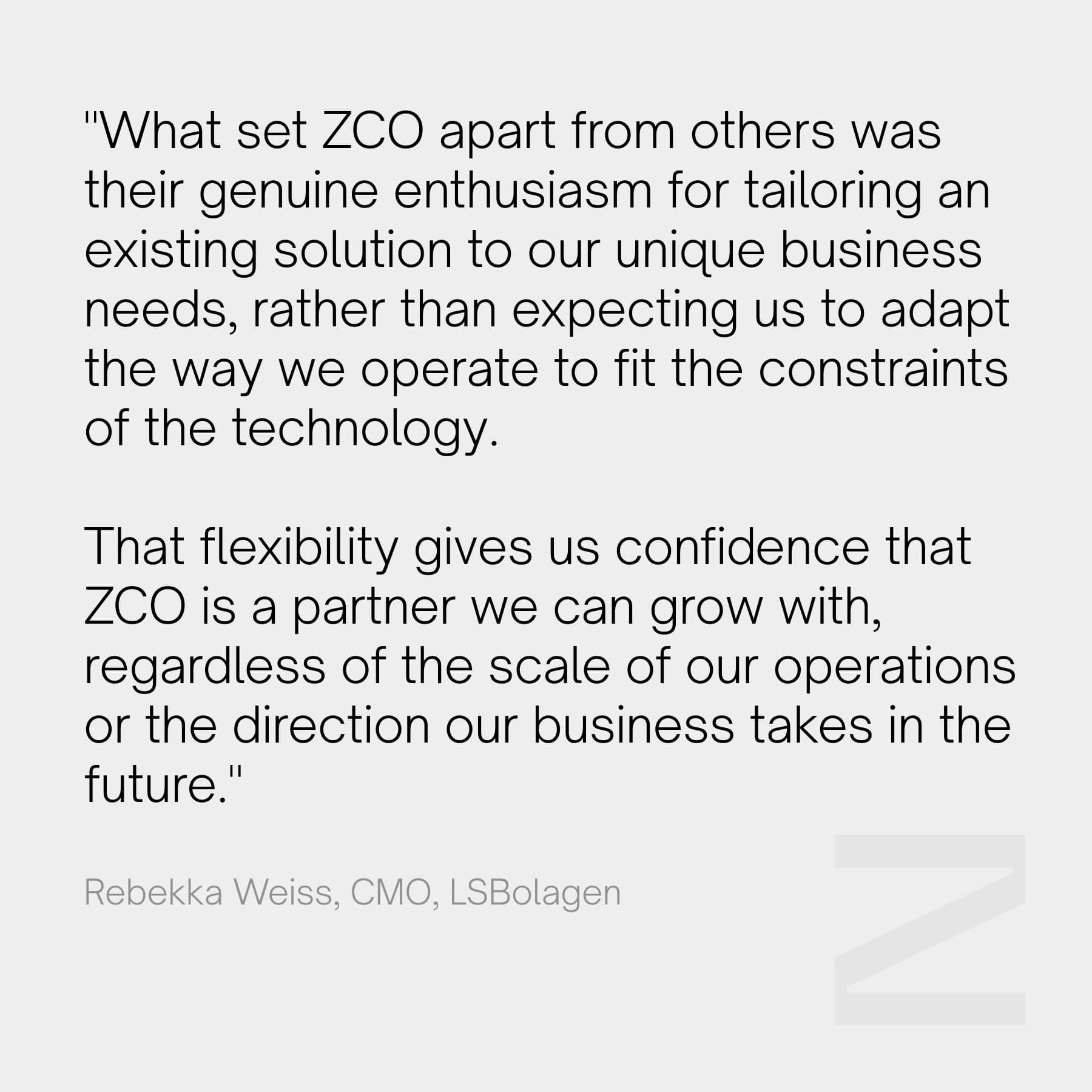 "What set ZCO apart from others was their genuine enthusiasm for tailoring an existing solution to our unique business needs, rather than expecting us to adapt the way we operate to fit the constraints of the technology. That flexibility gives us confidence that ZCO is a partner we can grow with, regardless of the scale of our operations or the direction our business takes in the future." - Rebekka Weiss, CMO, LSBolagen